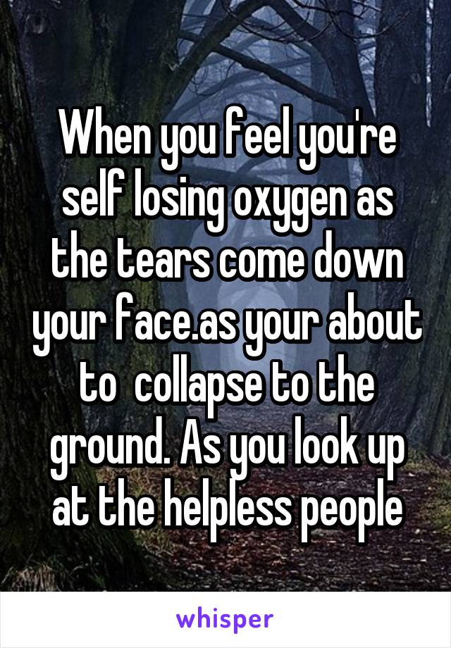 When you feel you're self losing oxygen as the tears come down your face.as your about to  collapse to the ground. As you look up at the helpless people
