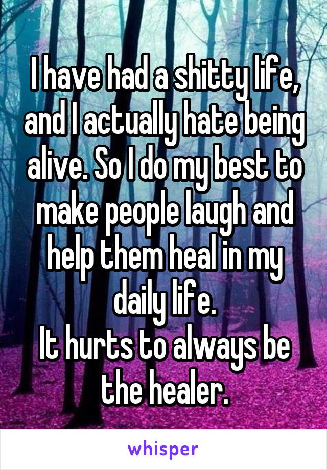 I have had a shitty life, and I actually hate being alive. So I do my best to make people laugh and help them heal in my daily life.
It hurts to always be the healer.