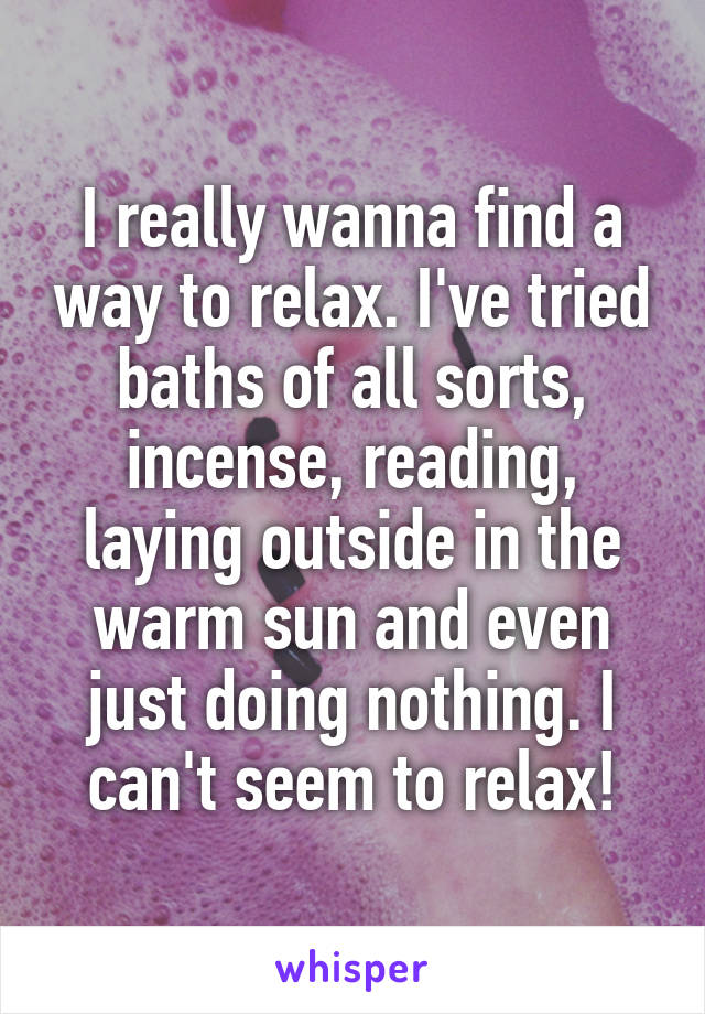 I really wanna find a way to relax. I've tried baths of all sorts, incense, reading, laying outside in the warm sun and even just doing nothing. I can't seem to relax!