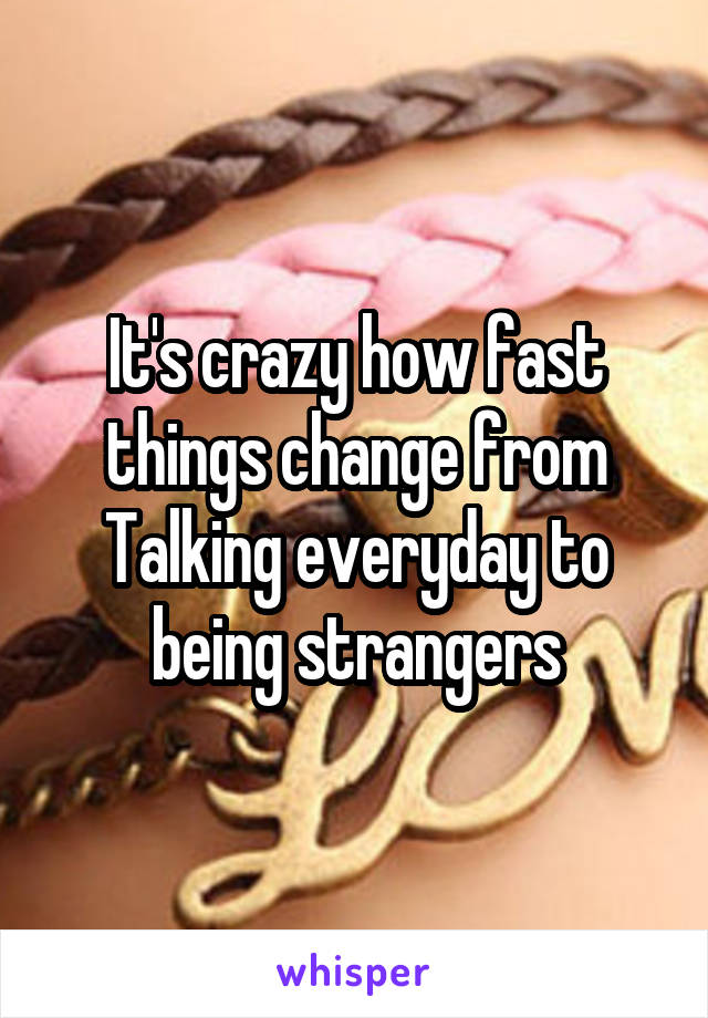 It's crazy how fast things change from Talking everyday to being strangers