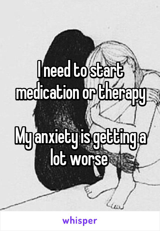 I need to start medication or therapy

My anxiety is getting a lot worse 