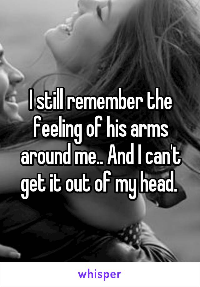 I still remember the feeling of his arms around me.. And I can't get it out of my head. 