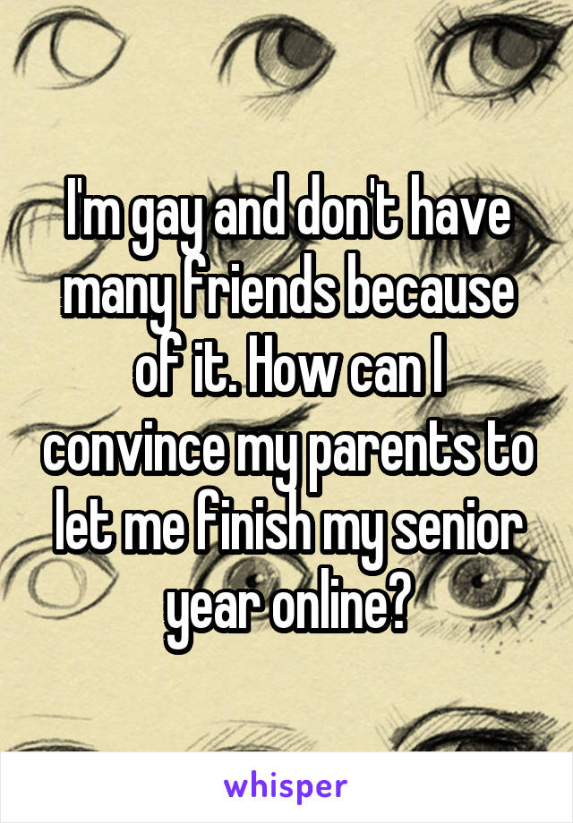 I'm gay and don't have many friends because of it. How can I convince my parents to let me finish my senior year online?