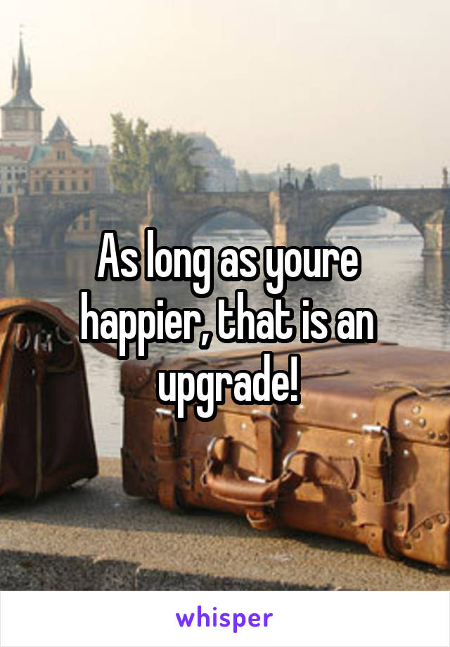 As long as youre happier, that is an upgrade!