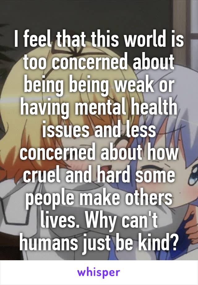 I feel that this world is too concerned about being being weak or having mental health issues and less concerned about how cruel and hard some people make others lives. Why can't humans just be kind?