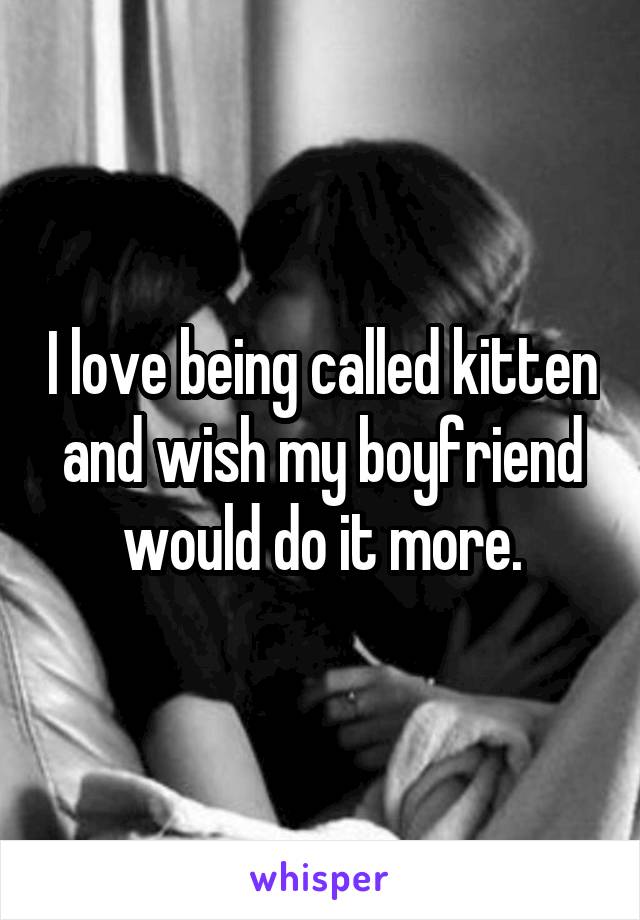 I love being called kitten and wish my boyfriend would do it more.