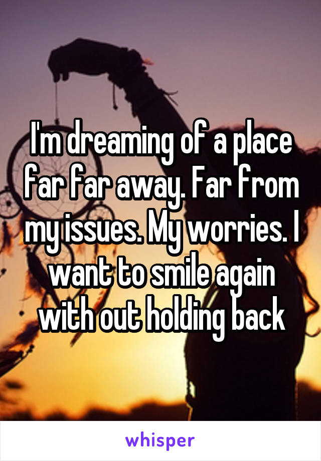 I'm dreaming of a place far far away. Far from my issues. My worries. I want to smile again with out holding back