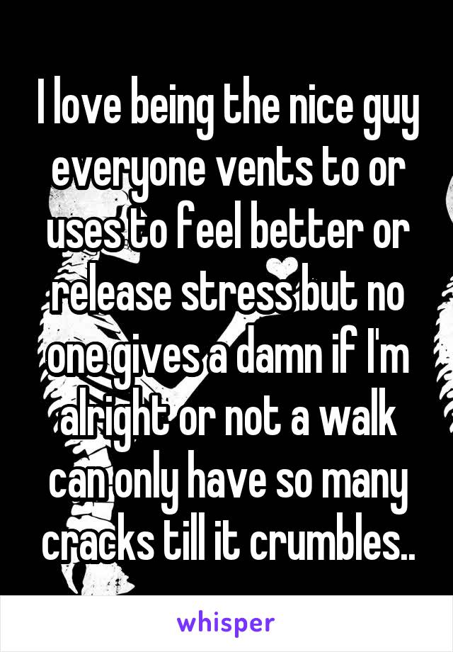 I love being the nice guy everyone vents to or uses to feel better or release stress but no one gives a damn if I'm alright or not a walk can only have so many cracks till it crumbles..