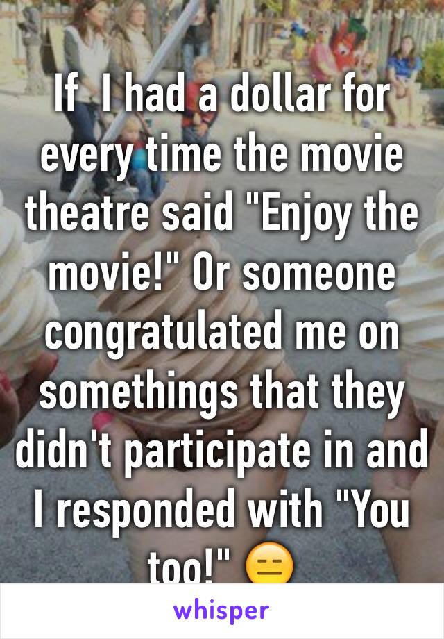 If  I had a dollar for every time the movie theatre said "Enjoy the movie!" Or someone congratulated me on somethings that they didn't participate in and I responded with "You too!" 😑