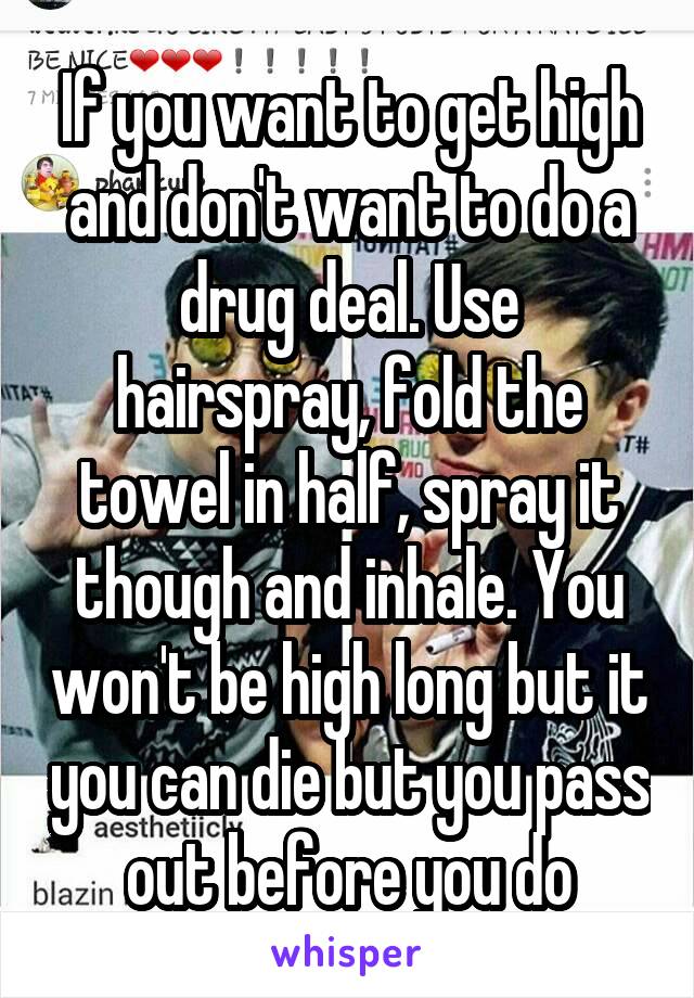 If you want to get high and don't want to do a drug deal. Use hairspray, fold the towel in half, spray it though and inhale. You won't be high long but it you can die but you pass out before you do
