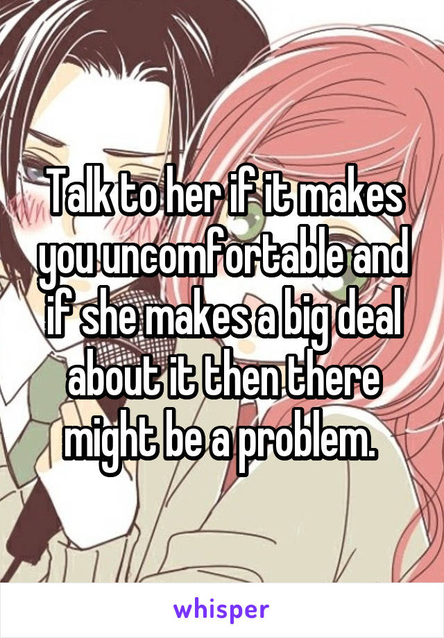 Talk to her if it makes you uncomfortable and if she makes a big deal about it then there might be a problem. 