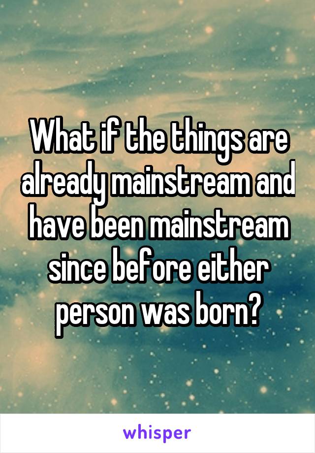 What if the things are already mainstream and have been mainstream since before either person was born?