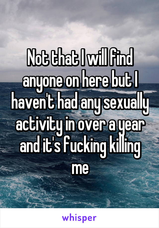 Not that I will find anyone on here but I haven't had any sexually activity in over a year and it's fucking killing me