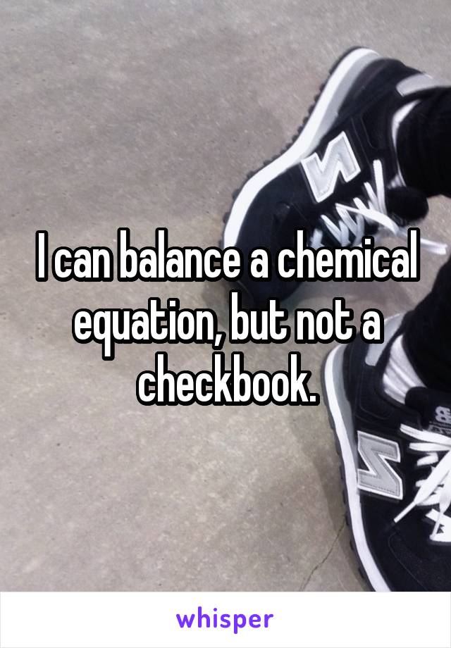 I can balance a chemical equation, but not a checkbook.