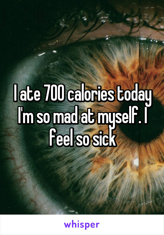 I ate 700 calories today I'm so mad at myself. I feel so sick