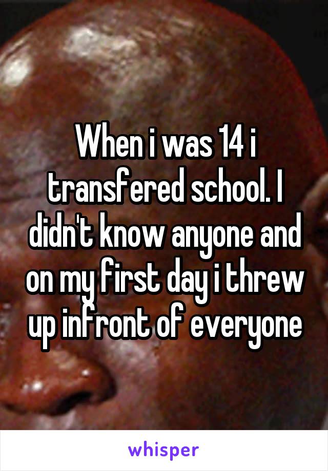 When i was 14 i transfered school. I didn't know anyone and on my first day i threw up infront of everyone