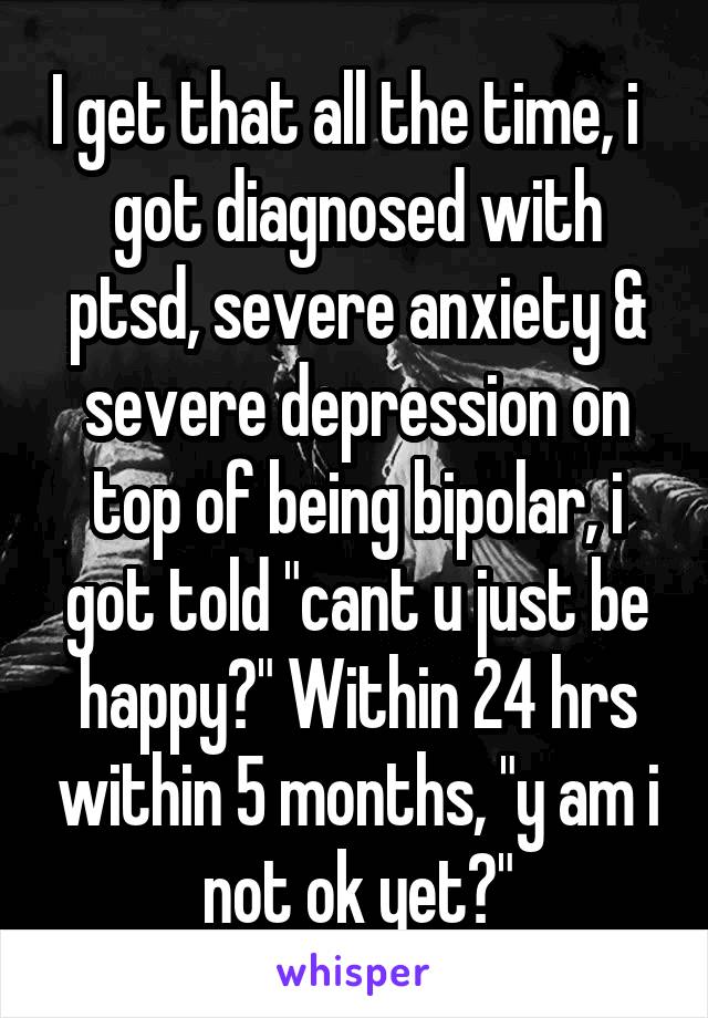 I get that all the time, i   got diagnosed with ptsd, severe anxiety & severe depression on top of being bipolar, i got told "cant u just be happy?" Within 24 hrs within 5 months, "y am i not ok yet?"