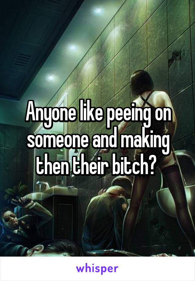 Anyone like peeing on someone and making then their bitch? 