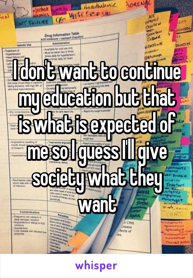 I don't want to continue my education but that is what is expected of me so I guess I'll give society what they want