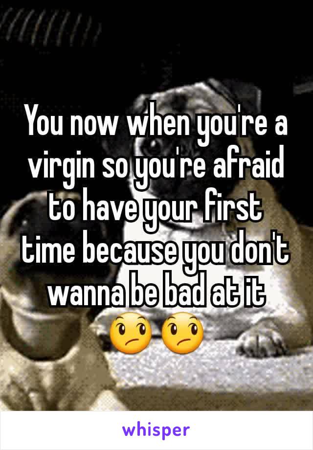 You now when you're a virgin so you're afraid to have your first time because you don't wanna be bad at it 😞😞