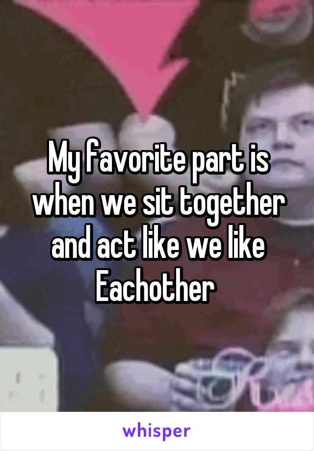 My favorite part is when we sit together and act like we like Eachother 