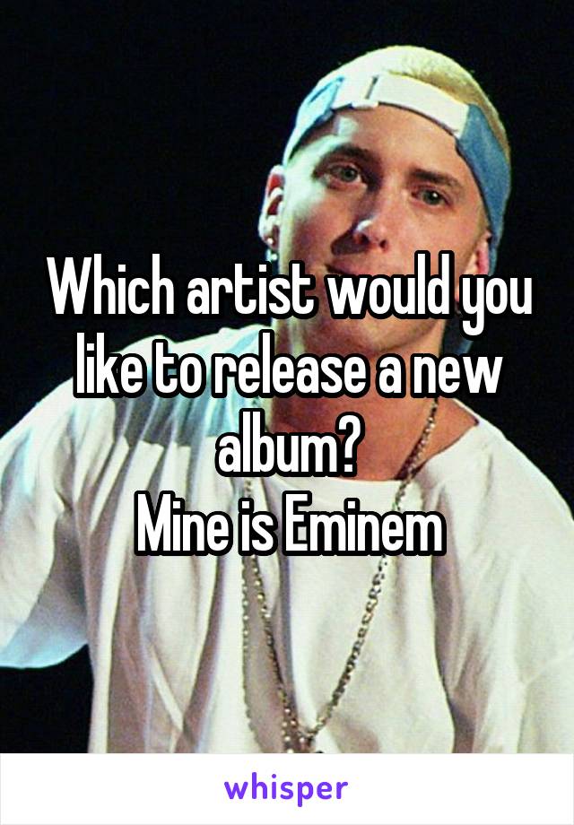 Which artist would you like to release a new album?
Mine is Eminem