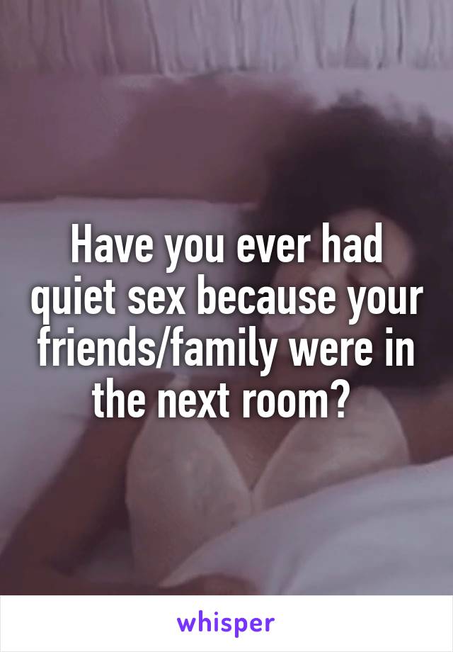 Have you ever had quiet sex because your friends/family were in the next room? 