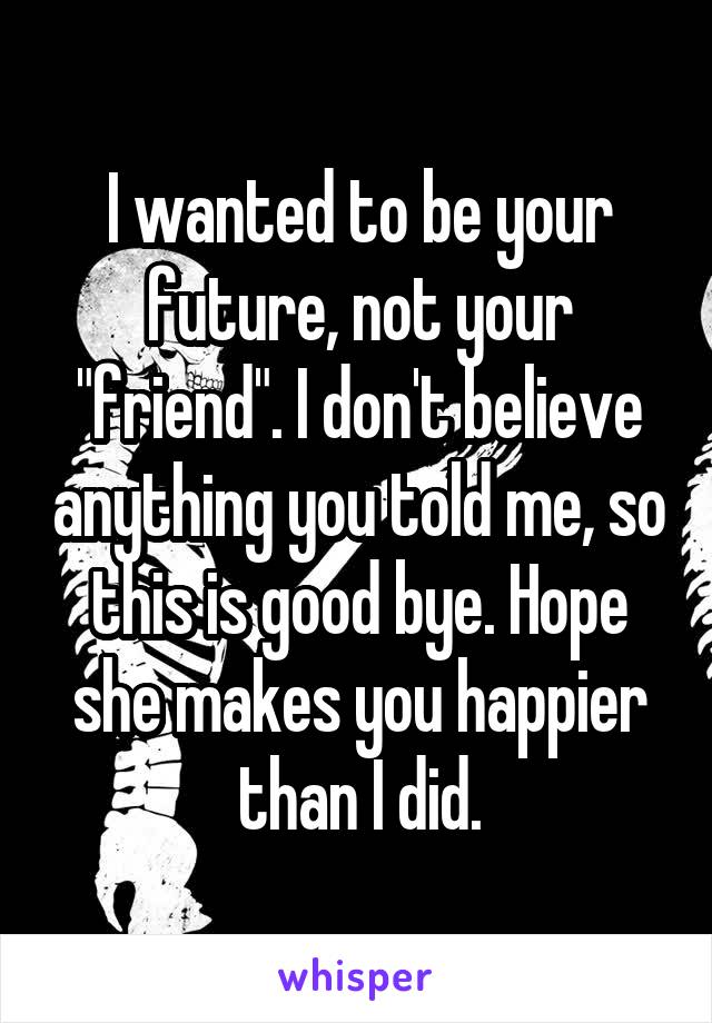 I wanted to be your future, not your "friend". I don't believe anything you told me, so this is good bye. Hope she makes you happier than I did.