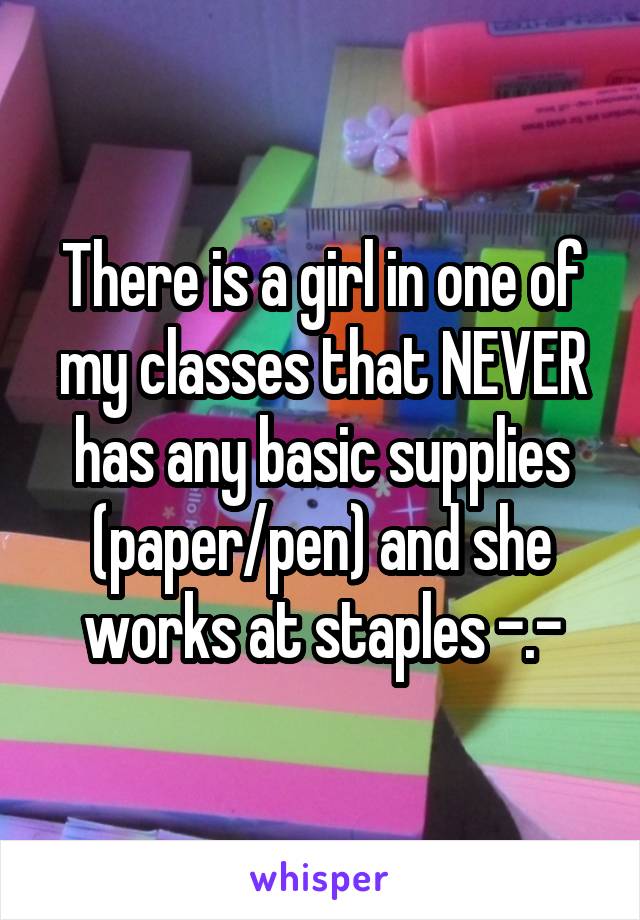 There is a girl in one of my classes that NEVER has any basic supplies (paper/pen) and she works at staples -.-