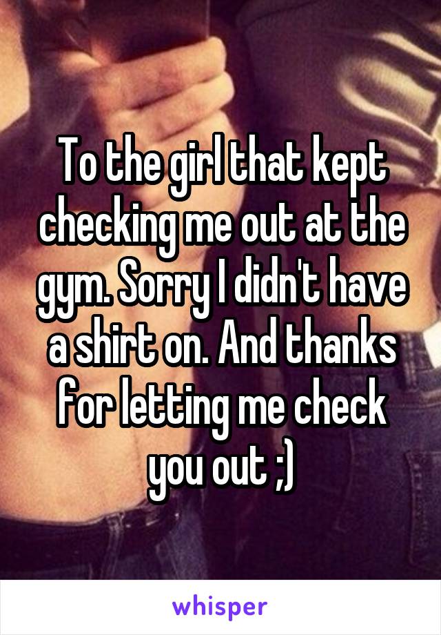 To the girl that kept checking me out at the gym. Sorry I didn't have a shirt on. And thanks for letting me check you out ;)