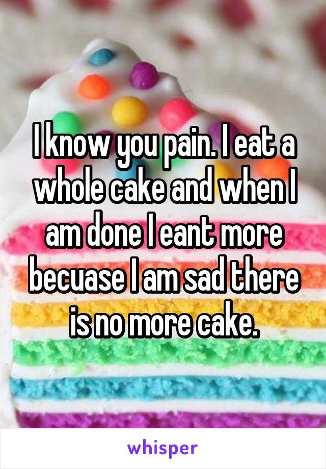 I know you pain. I eat a whole cake and when I am done I eant more becuase I am sad there is no more cake.