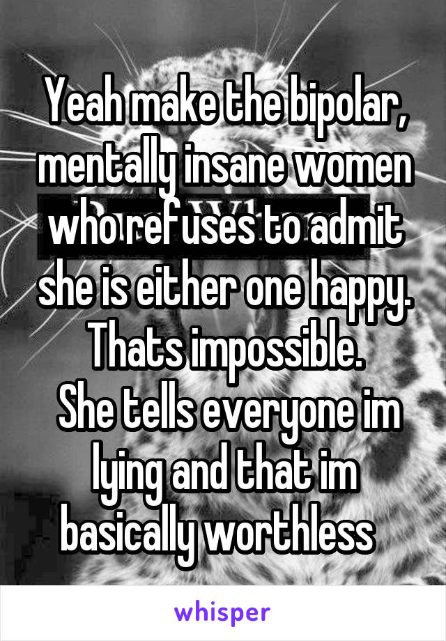 Yeah make the bipolar, mentally insane women who refuses to admit she is either one happy. Thats impossible.
 She tells everyone im lying and that im basically worthless  