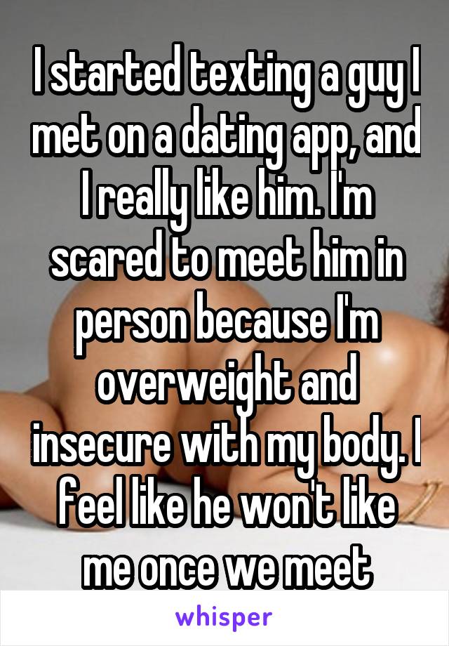 I started texting a guy I met on a dating app, and I really like him. I'm scared to meet him in person because I'm overweight and insecure with my body. I feel like he won't like me once we meet