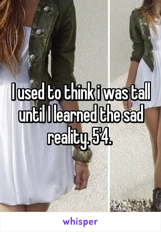 I used to think i was tall until I learned the sad reality. 5'4. 