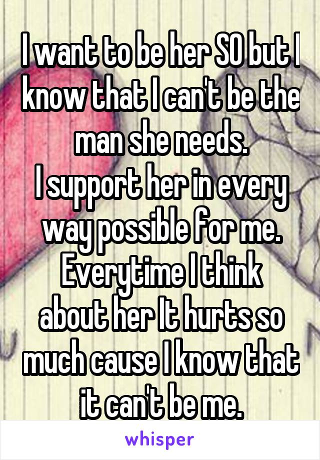 I want to be her SO but I know that I can't be the man she needs.
I support her in every way possible for me.
Everytime I think about her It hurts so much cause I know that it can't be me.