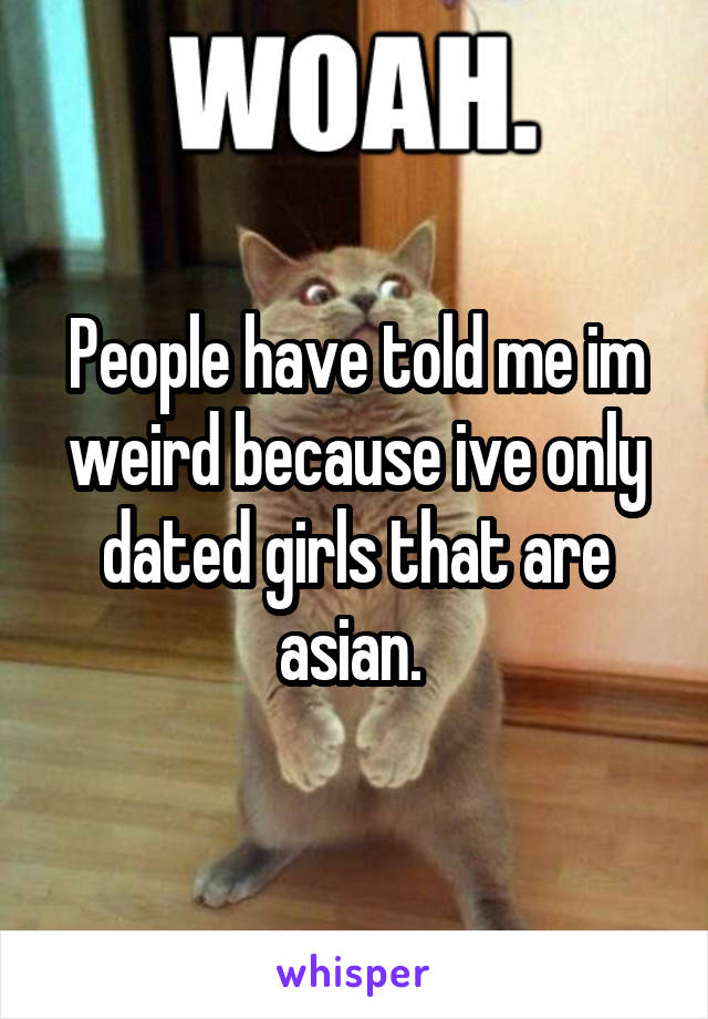 People have told me im weird because ive only dated girls that are asian. 