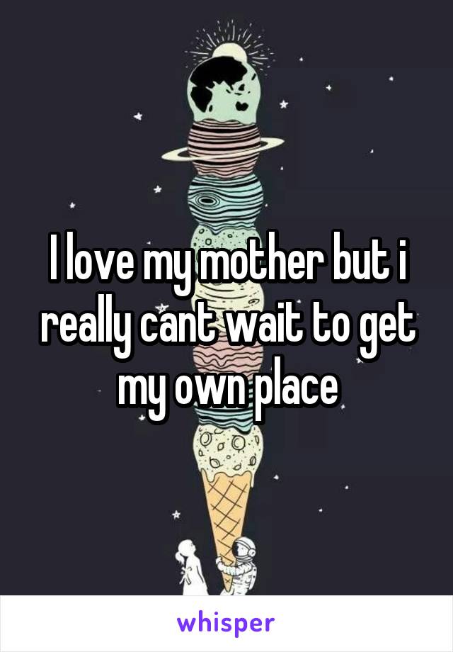 I love my mother but i really cant wait to get my own place