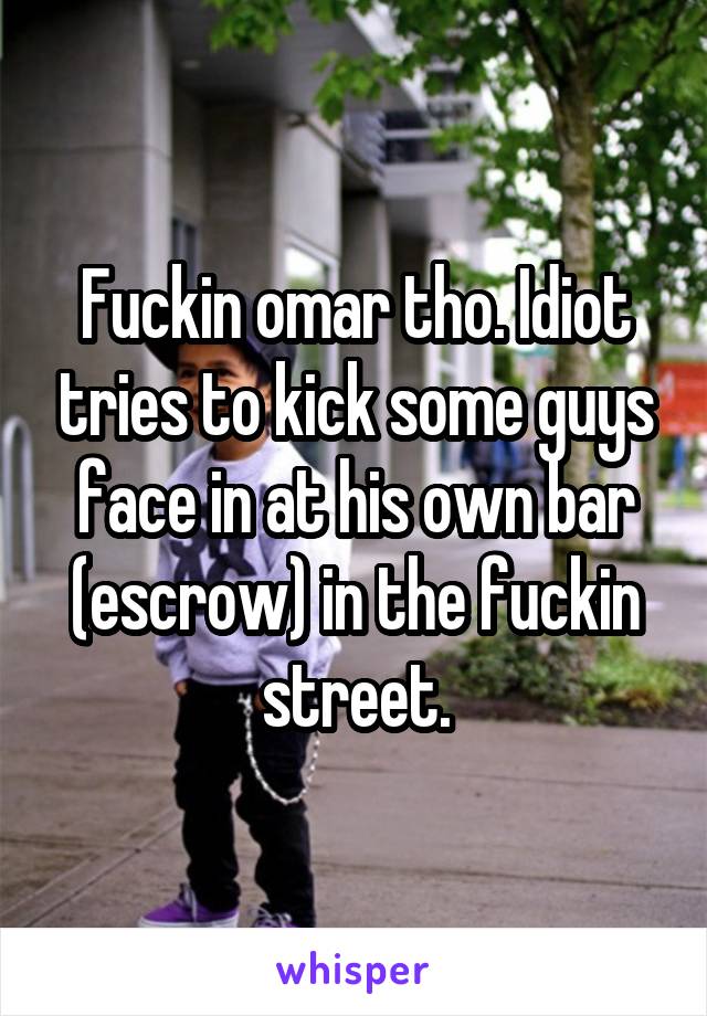 Fuckin omar tho. Idiot tries to kick some guys face in at his own bar (escrow) in the fuckin street.
