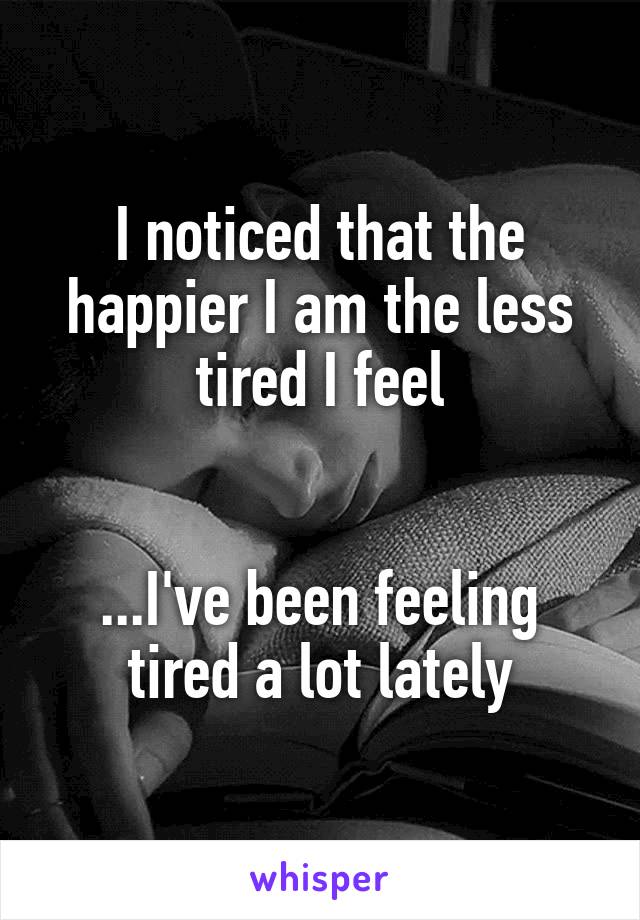 I noticed that the happier I am the less tired I feel


...I've been feeling tired a lot lately