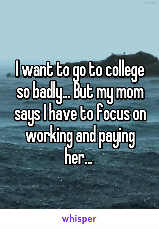 I want to go to college so badly... But my mom says I have to focus on working and paying her... 