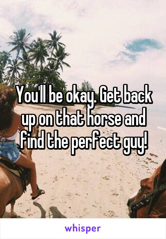 You'll be okay. Get back up on that horse and find the perfect guy!
