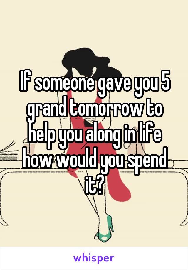 If someone gave you 5 grand tomorrow to help you along in life how would you spend it?