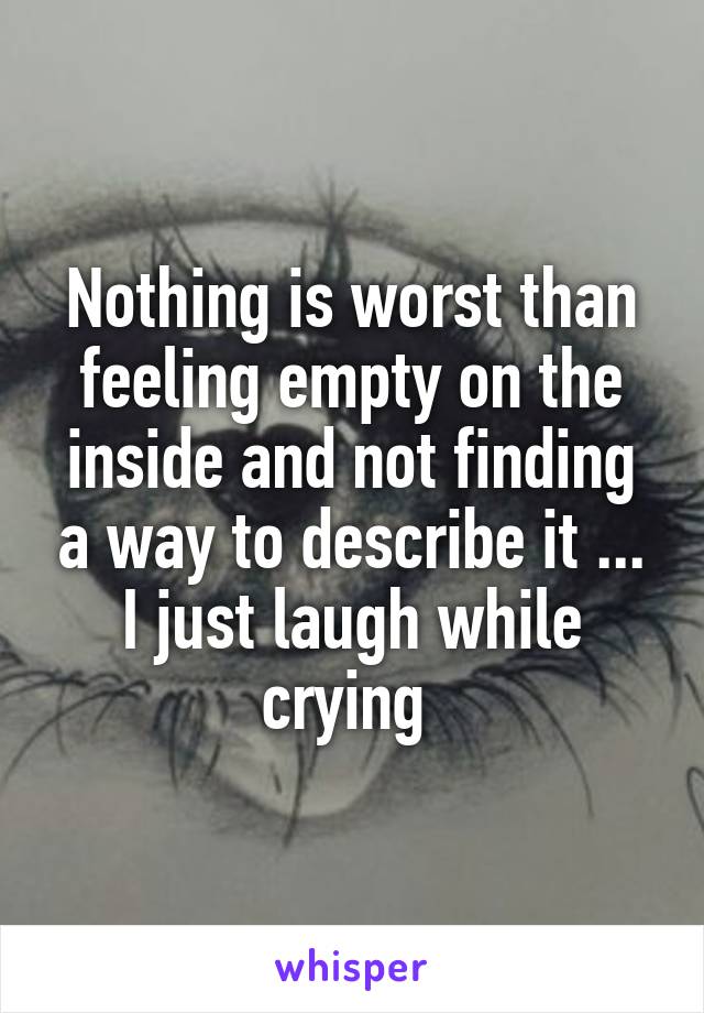 Nothing is worst than feeling empty on the inside and not finding a way to describe it ...
I just laugh while crying 