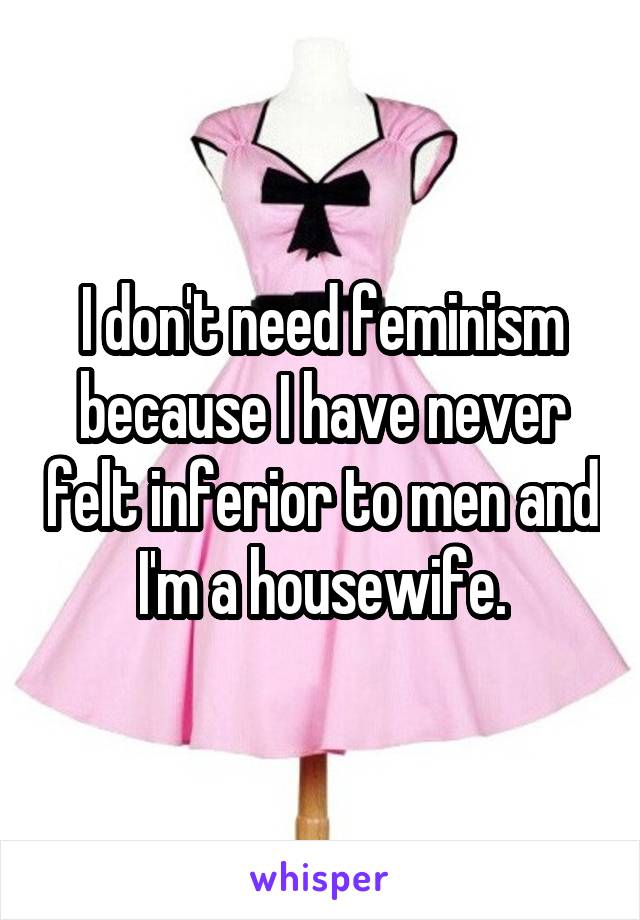 I don't need feminism because I have never felt inferior to men and I'm a housewife.