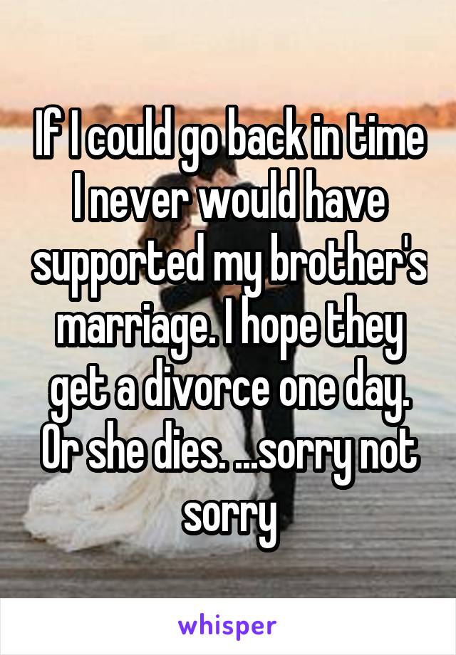 If I could go back in time I never would have supported my brother's marriage. I hope they get a divorce one day. Or she dies. ...sorry not sorry