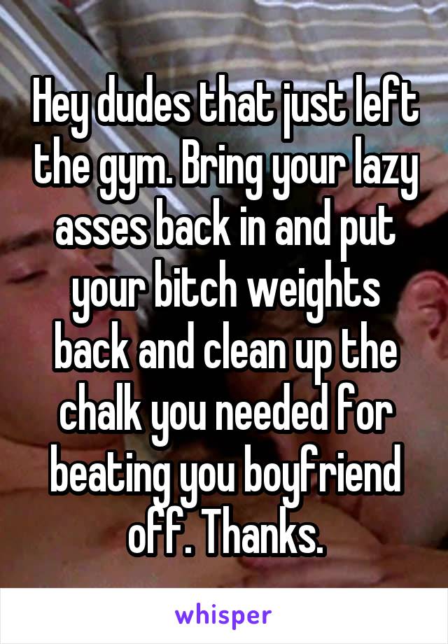 Hey dudes that just left the gym. Bring your lazy asses back in and put your bitch weights back and clean up the chalk you needed for beating you boyfriend off. Thanks.