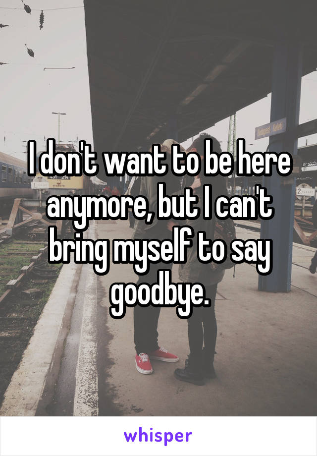 I don't want to be here anymore, but I can't bring myself to say goodbye.