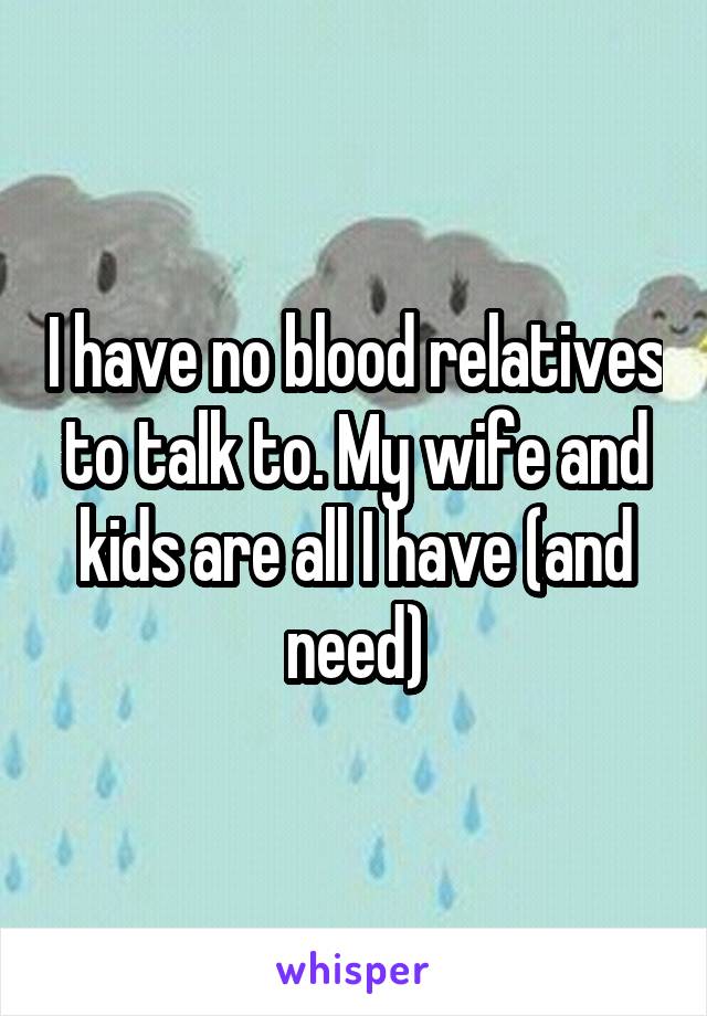I have no blood relatives to talk to. My wife and kids are all I have (and need)
