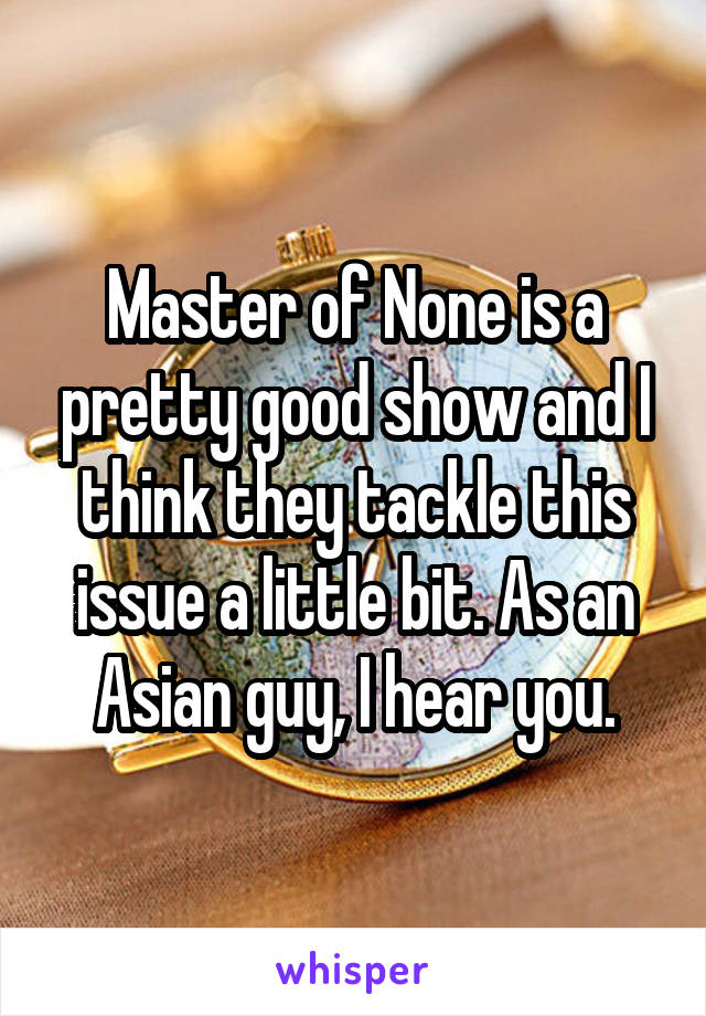 Master of None is a pretty good show and I think they tackle this issue a little bit. As an Asian guy, I hear you.