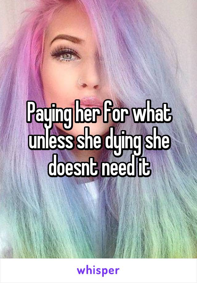 Paying her for what unless she dying she doesnt need it